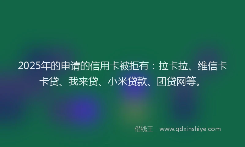2025年的申请的信用卡被拒有：拉卡拉、维信卡卡贷、我来贷、小米贷款、团贷网等。
