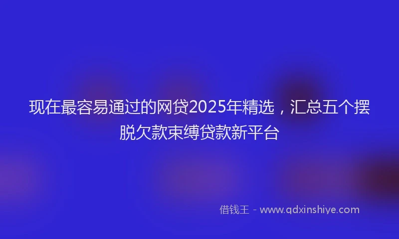 现在最容易通过的网贷2025年精选，汇总五个摆脱欠款束缚贷款新平台