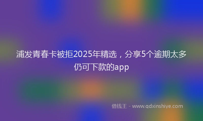 浦发青春卡被拒2025年精选，分享5个逾期太多仍可下款的app