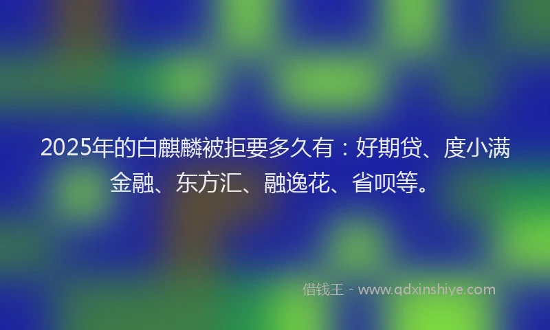 2025年的白麒麟被拒要多久有：好期贷、度小满金融、东方汇、融逸花、省呗等。