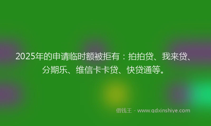 2025年的申请临时额被拒有：拍拍贷、我来贷、分期乐、维信卡卡贷、快贷通等。