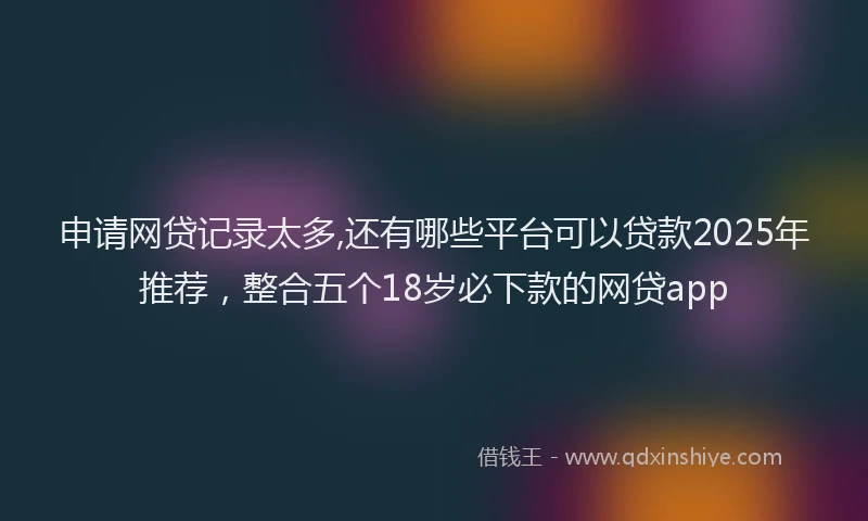 申请网贷记录太多,还有哪些平台可以贷款2025年推荐，整合五个18岁必下款的网贷app