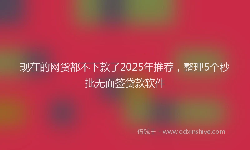 现在的网货都不下款了2025年推荐，整理5个秒批无面签贷款软件