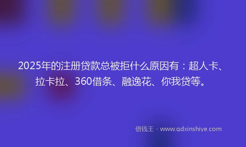 2025年的注册贷款总被拒什么原因有：超人卡、拉卡拉、360借条、融逸花、你我贷等。