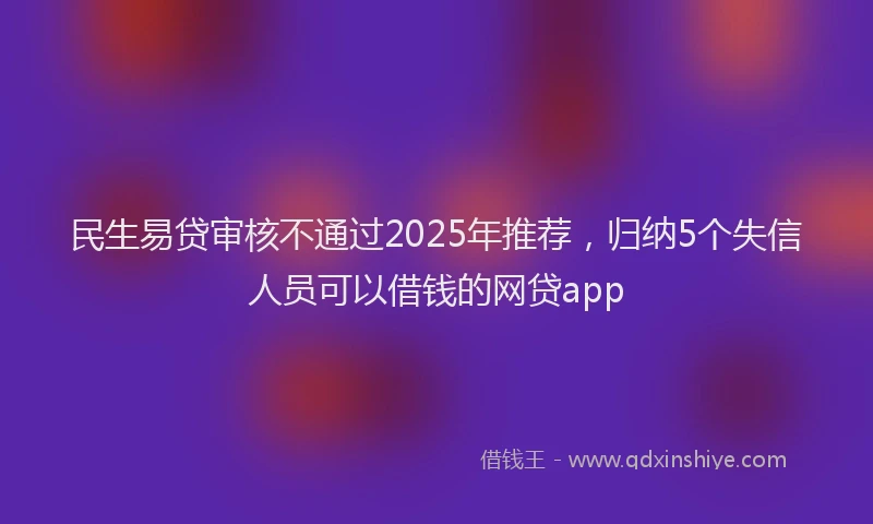 民生易贷审核不通过2025年推荐，归纳5个失信人员可以借钱的网贷app