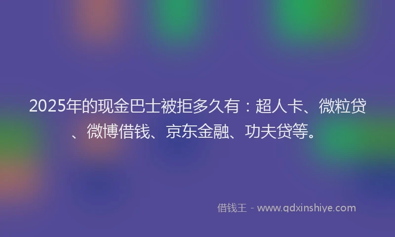 2025年的现金巴士被拒多久有：超人卡、微粒贷、微博借钱、京东金融、功夫贷等。