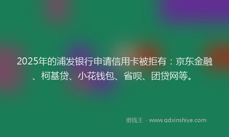 2025年的浦发银行申请信用卡被拒有：京东金融、柯基贷、小花钱包、省呗、团贷网等。