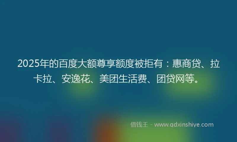2025年的百度大额尊享额度被拒有：惠商贷、拉卡拉、安逸花、美团生活费、团贷网等。