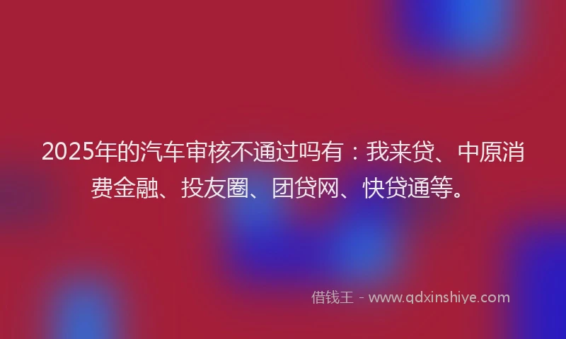 2025年的汽车审核不通过吗有：我来贷、中原消费金融、投友圈、团贷网、快贷通等。