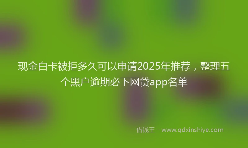 现金白卡被拒多久可以申请2025年推荐，整理五个黑户逾期必下网贷app名单