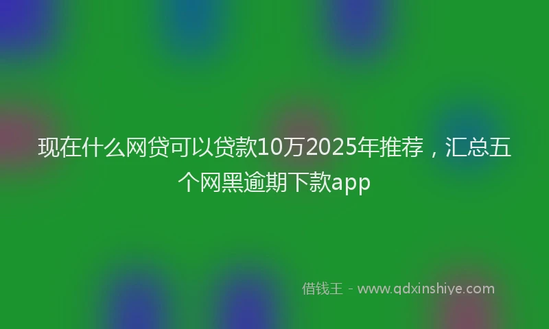 现在什么网贷可以贷款10万2025年推荐，汇总五个网黑逾期下款app