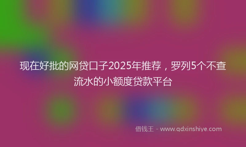 现在好批的网贷口子2025年推荐，罗列5个不查流水的小额度贷款平台