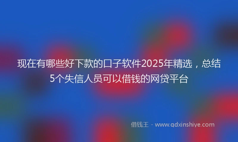 现在有哪些好下款的口子软件2025年精选，总结5个失信人员可以借钱的网贷平台