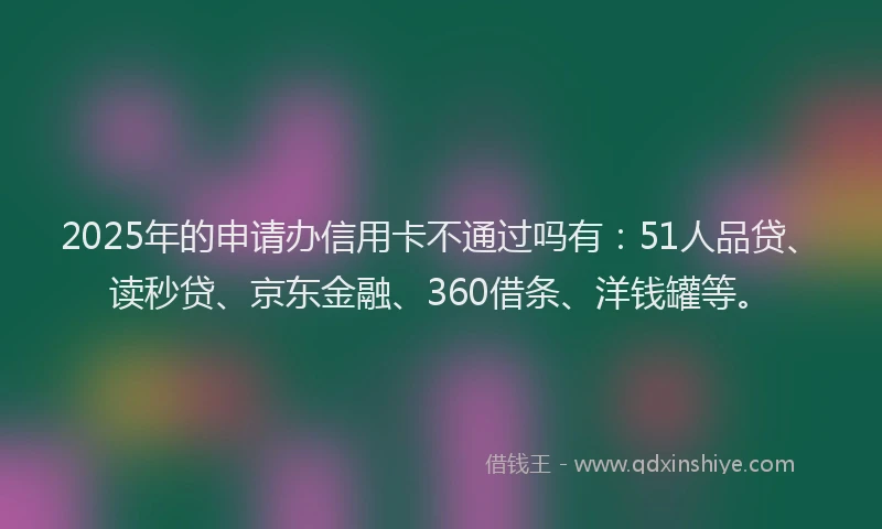 2025年的申请办信用卡不通过吗有：51人品贷、读秒贷、京东金融、360借条、洋钱罐等。