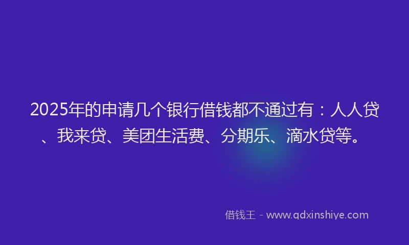 2025年的申请几个银行借钱都不通过有：人人贷、我来贷、美团生活费、分期乐、滴水贷等。