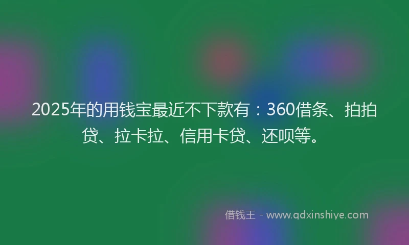 2025年的用钱宝最近不下款有：360借条、拍拍贷、拉卡拉、信用卡贷、还呗等。