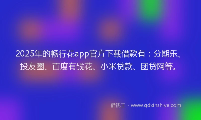 2025年的畅行花app官方下载借款有：分期乐、投友圈、百度有钱花、小米贷款、团贷网等。