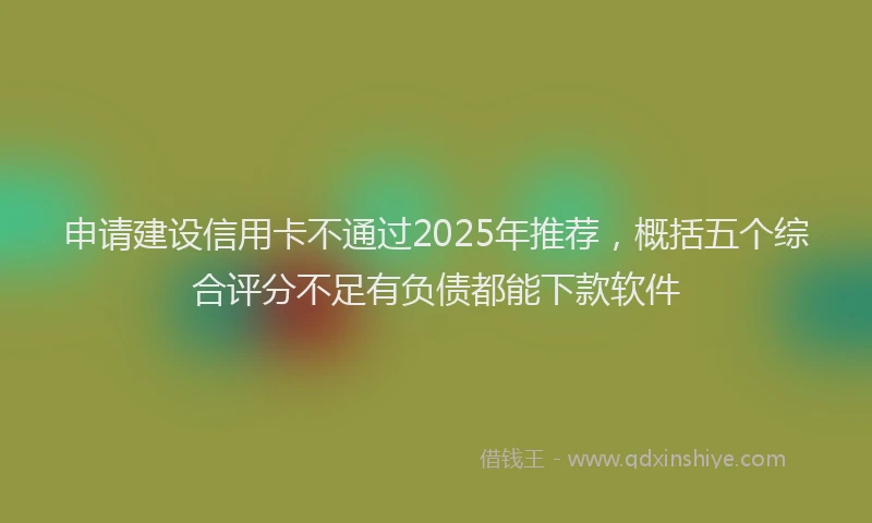 申请建设信用卡不通过2025年推荐，概括五个综合评分不足有负债都能下款软件
