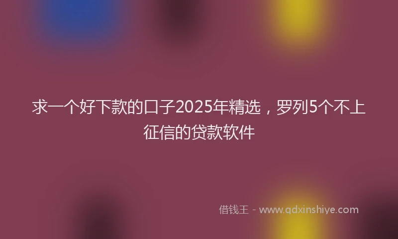 求一个好下款的口子2025年精选，罗列5个不上征信的贷款软件