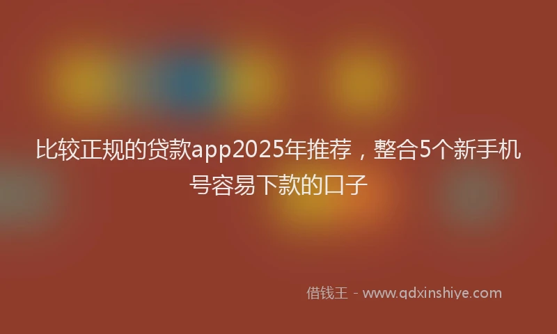 比较正规的贷款app2025年推荐，整合5个新手机号容易下款的口子