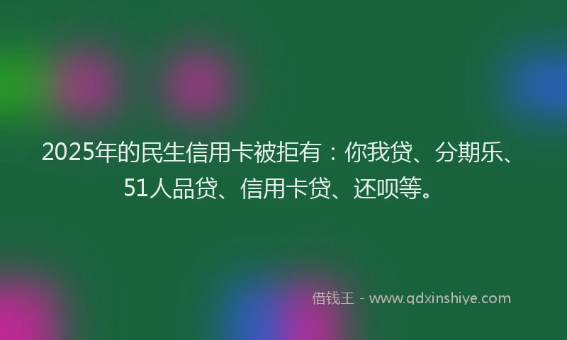 2025年的民生信用卡被拒有：你我贷、分期乐、51人品贷、信用卡贷、还呗等。