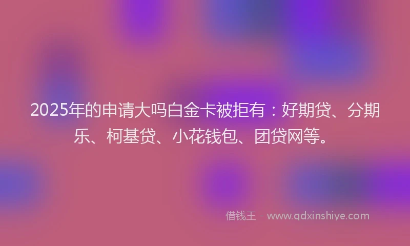 2025年的申请大吗白金卡被拒有：好期贷、分期乐、柯基贷、小花钱包、团贷网等。