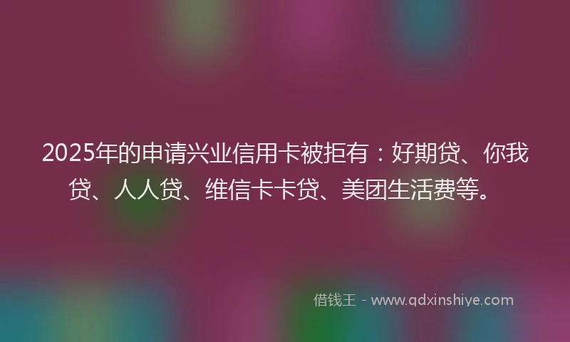 2025年的申请兴业信用卡被拒有：好期贷、你我贷、人人贷、维信卡卡贷、美团生活费等。