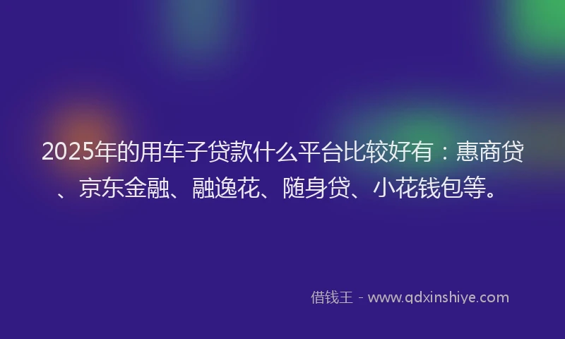 2025年的用车子贷款什么平台比较好有：惠商贷、京东金融、融逸花、随身贷、小花钱包等。