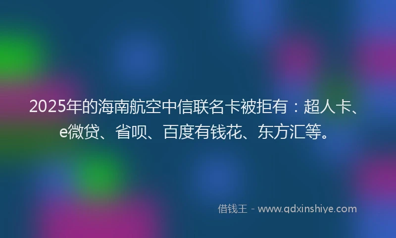 2025年的海南航空中信联名卡被拒有：超人卡、e微贷、省呗、百度有钱花、东方汇等。