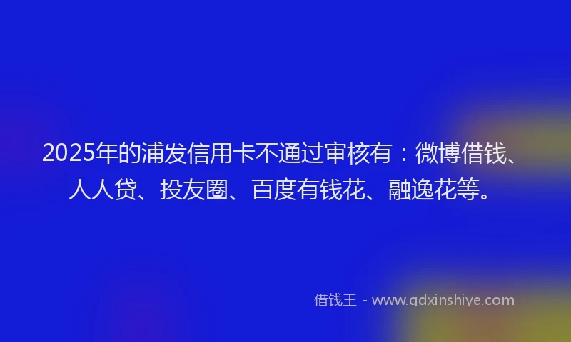 2025年的浦发信用卡不通过审核有：微博借钱、人人贷、投友圈、百度有钱花、融逸花等。