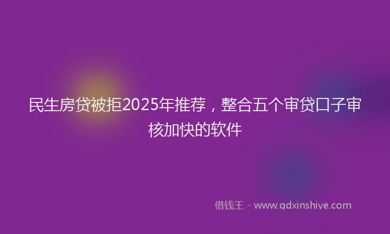 民生房贷被拒2025年推荐，整合五个审贷口子审核加快的软件