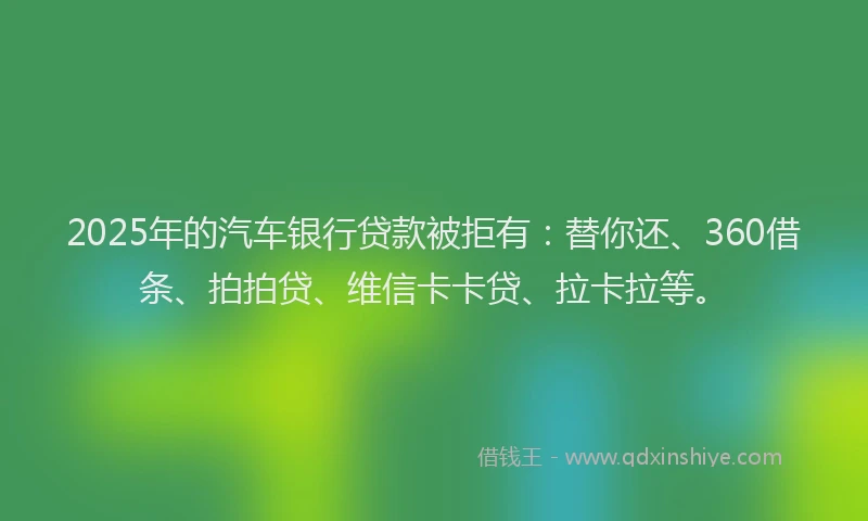 2025年的汽车银行贷款被拒有：替你还、360借条、拍拍贷、维信卡卡贷、拉卡拉等。