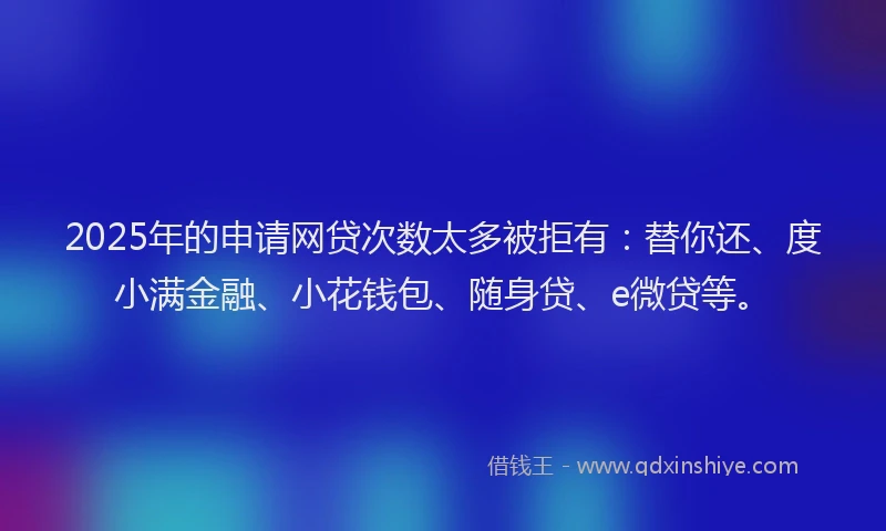 2025年的申请网贷次数太多被拒有：替你还、度小满金融、小花钱包、随身贷、e微贷等。
