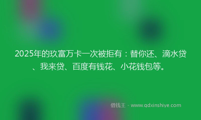 2025年的玖富万卡一次被拒有：替你还、滴水贷、我来贷、百度有钱花、小花钱包等。