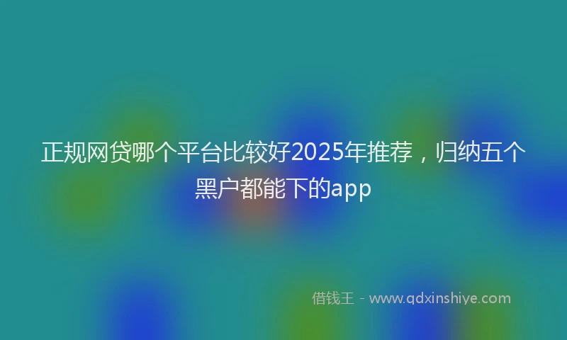 正规网贷哪个平台比较好2025年推荐，归纳五个黑户都能下的app