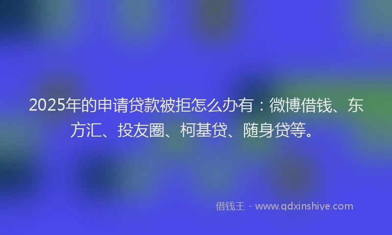 2025年的申请贷款被拒怎么办有：微博借钱、东方汇、投友圈、柯基贷、随身贷等。