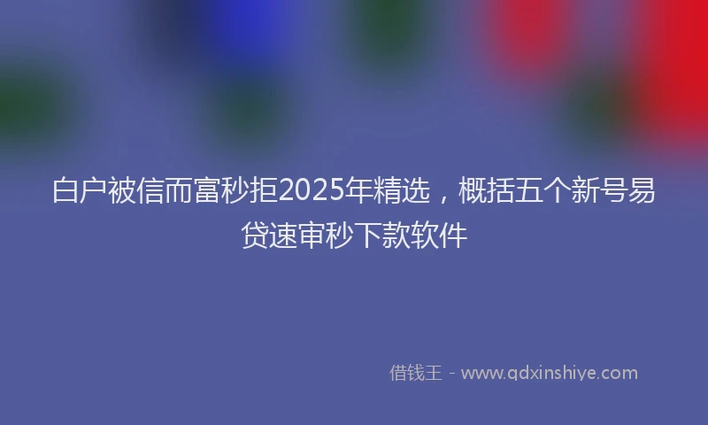 白户被信而富秒拒2025年精选，概括五个新号易贷速审秒下款软件