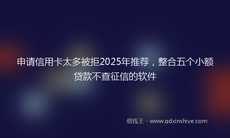 申请信用卡太多被拒2025年推荐，整合五个小额贷款不查征信的软件