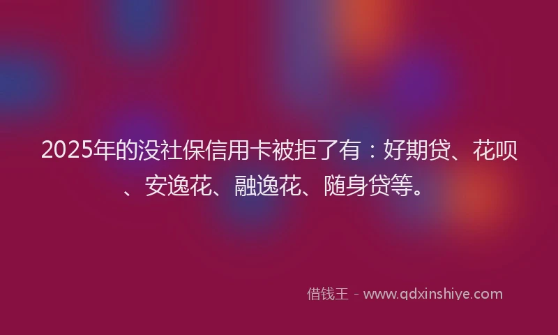 2025年的没社保信用卡被拒了有：好期贷、花呗、安逸花、融逸花、随身贷等。