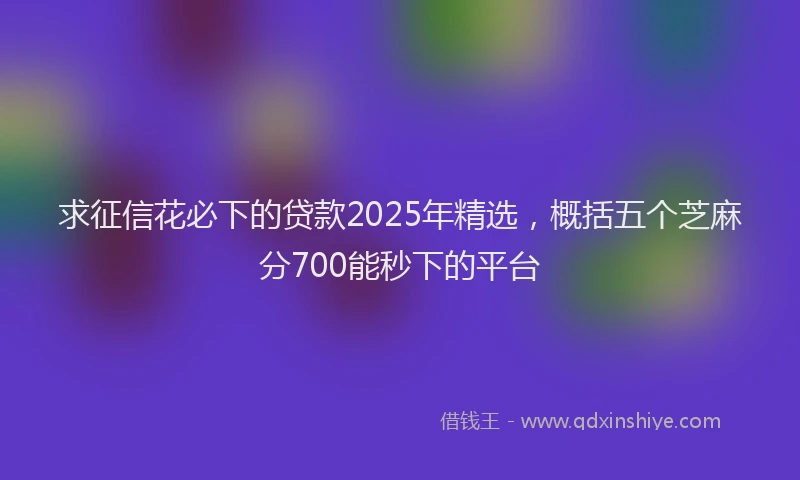 求征信花必下的贷款2025年精选，概括五个芝麻分700能秒下的平台