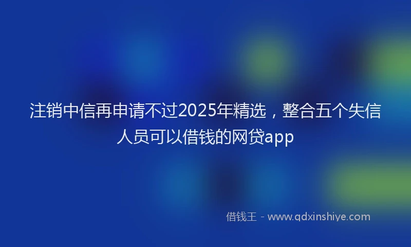 注销中信再申请不过2025年精选，整合五个失信人员可以借钱的网贷app