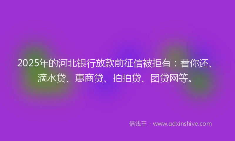2025年的河北银行放款前征信被拒有：替你还、滴水贷、惠商贷、拍拍贷、团贷网等。