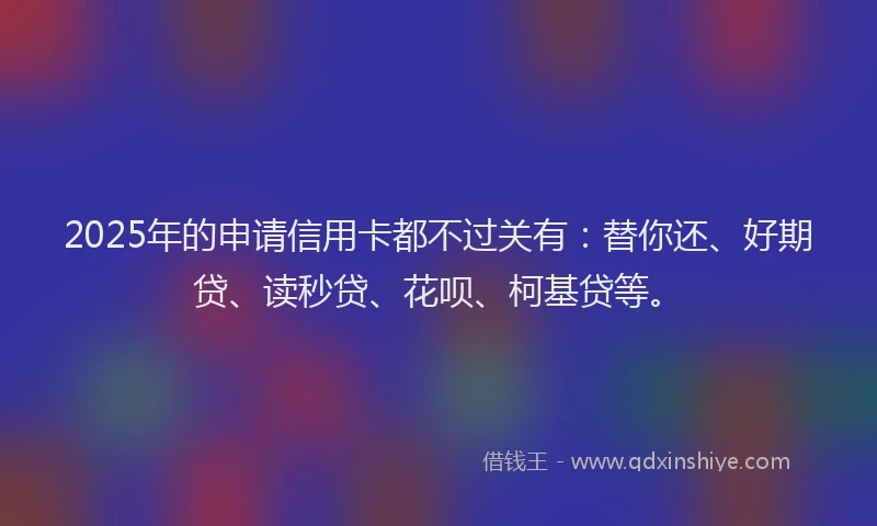 2025年的申请信用卡都不过关有：替你还、好期贷、读秒贷、花呗、柯基贷等。