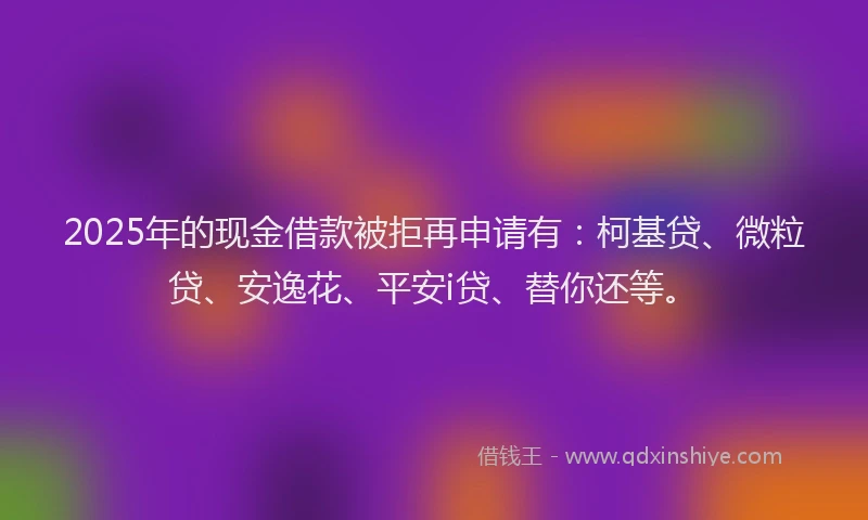 2025年的现金借款被拒再申请有：柯基贷、微粒贷、安逸花、平安i贷、替你还等。
