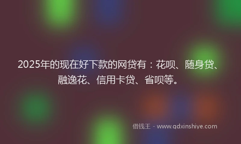 2025年的现在好下款的网贷有：花呗、随身贷、融逸花、信用卡贷、省呗等。