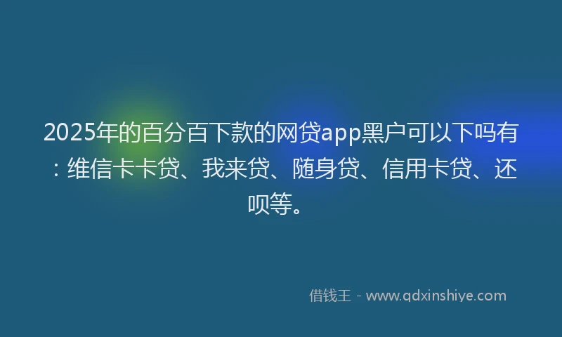 2025年的百分百下款的网贷app黑户可以下吗有：维信卡卡贷、我来贷、随身贷、信用卡贷、还呗等。