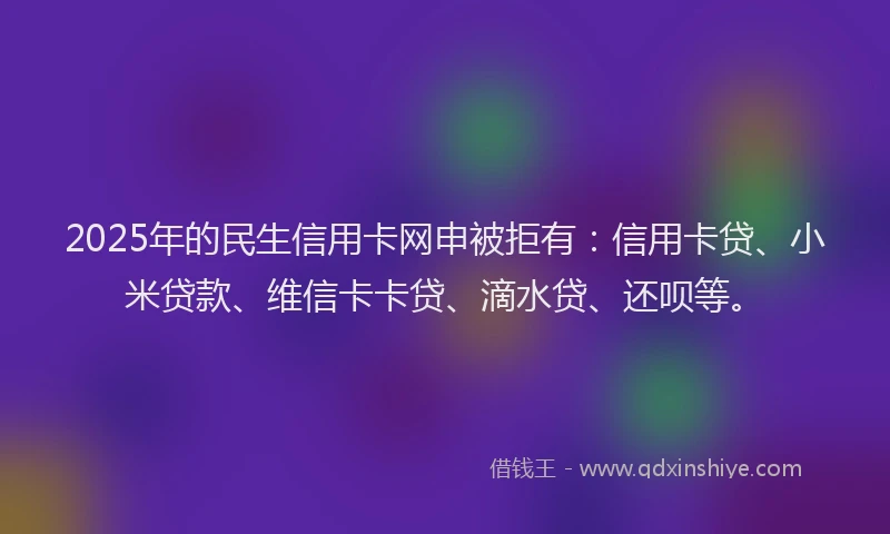 2025年的民生信用卡网申被拒有：信用卡贷、小米贷款、维信卡卡贷、滴水贷、还呗等。