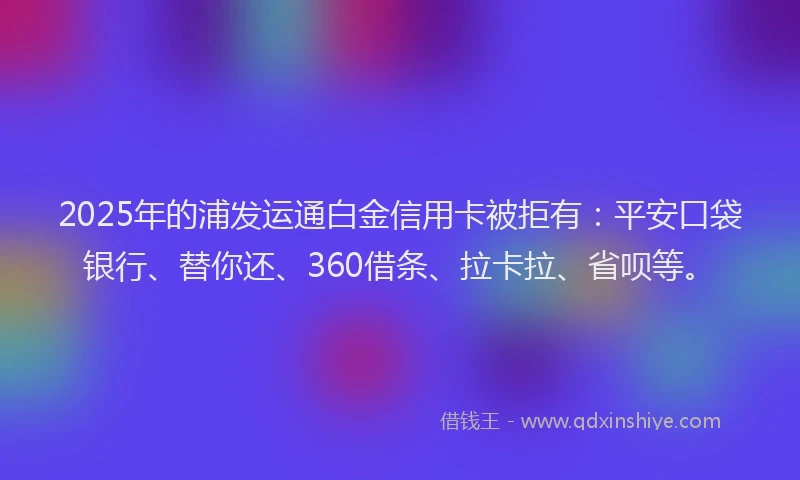 2025年的浦发运通白金信用卡被拒有：平安口袋银行、替你还、360借条、拉卡拉、省呗等。