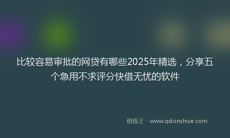 比较容易审批的网贷有哪些2025年精选，分享五个急用不求评分快借无忧的软件