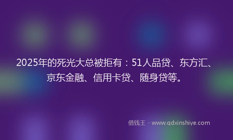 2025年的死光大总被拒有：51人品贷、东方汇、京东金融、信用卡贷、随身贷等。
